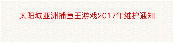 太阳城亚洲捕鱼王游戏2017年维护通知