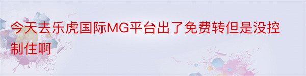 今天去乐虎国际MG平台出了免费转但是没控制住啊